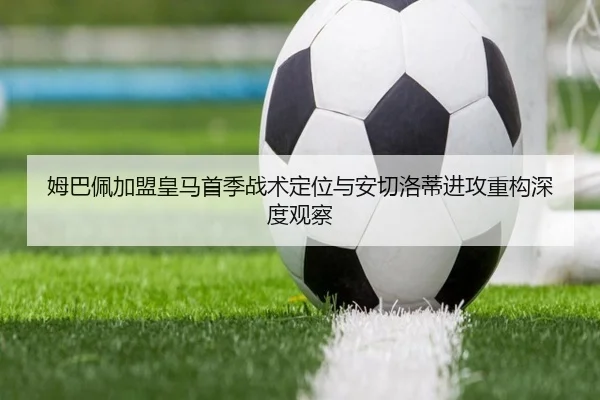 姆巴佩加盟皇马首季战术定位与安切洛蒂进攻重构深度观察