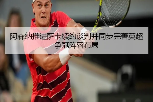 阿森纳推进萨卡续约谈判并同步完善英超争冠阵容布局